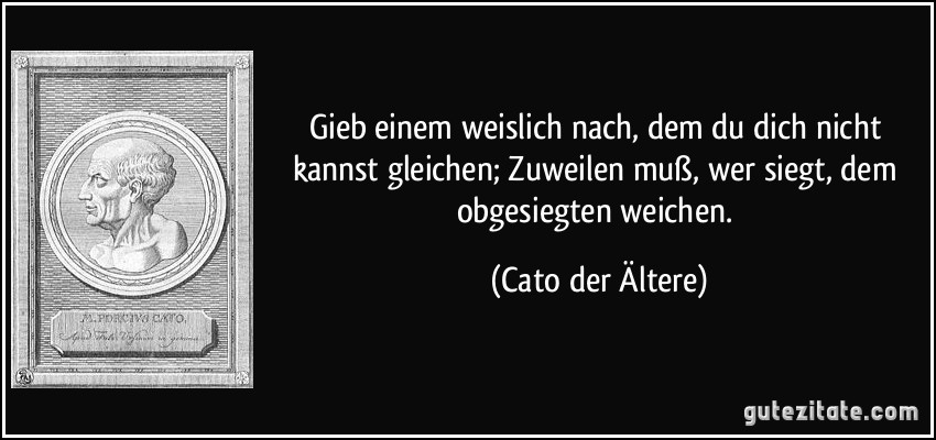 Gieb einem weislich nach, dem du dich nicht kannst gleichen; Zuweilen muß, wer siegt, dem obgesiegten weichen. (Cato der Ältere)