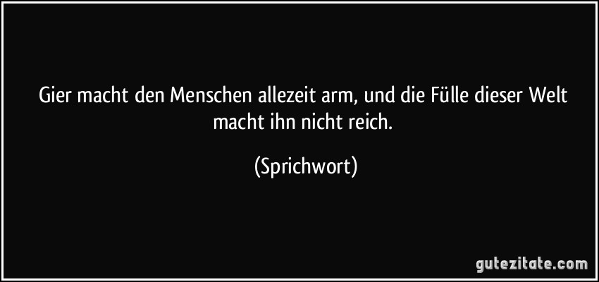 Gier macht den Menschen allezeit arm, und die Fülle dieser Welt macht ihn nicht reich. (Sprichwort)