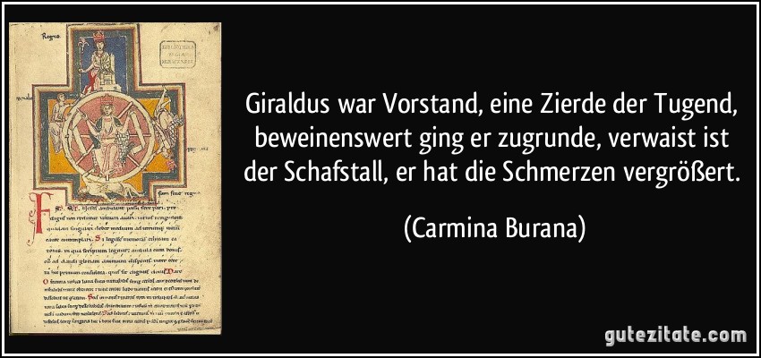 Giraldus war Vorstand, eine Zierde der Tugend, beweinenswert ging er zugrunde, verwaist ist der Schafstall, er hat die Schmerzen vergrößert. (Carmina Burana)