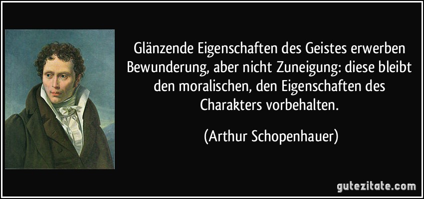 Glänzende Eigenschaften des Geistes erwerben Bewunderung, aber nicht Zuneigung: diese bleibt den moralischen, den Eigenschaften des Charakters vorbehalten. (Arthur Schopenhauer)