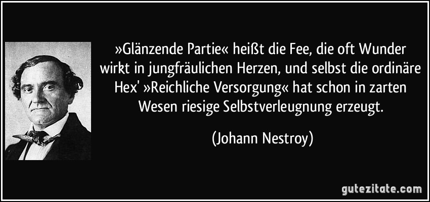 »Glänzende Partie« heißt die Fee, die oft Wunder wirkt in jungfräulichen Herzen, und selbst die ordinäre Hex' »Reichliche Versorgung« hat schon in zarten Wesen riesige Selbstverleugnung erzeugt. (Johann Nestroy)