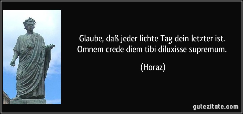 Glaube, daß jeder lichte Tag dein letzter ist. Omnem crede diem tibi diluxisse supremum. (Horaz)