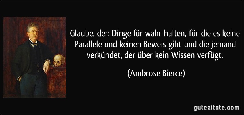 Glaube, der: Dinge für wahr halten, für die es keine Parallele und keinen Beweis gibt und die jemand verkündet, der über kein Wissen verfügt. (Ambrose Bierce)