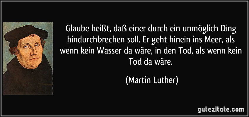 Glaube heißt, daß einer durch ein unmöglich Ding hindurchbrechen soll. Er geht hinein ins Meer, als wenn kein Wasser da wäre, in den Tod, als wenn kein Tod da wäre. (Martin Luther)