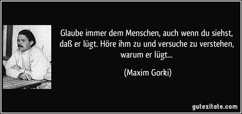 Glaube immer dem Menschen, auch wenn du siehst, daß er lügt. Höre ihm zu und versuche zu verstehen, warum er lügt... (Maxim Gorki)