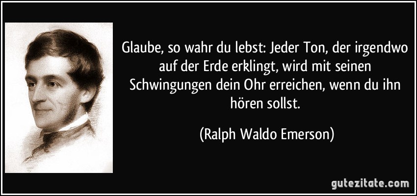 Glaube, so wahr du lebst: Jeder Ton, der irgendwo auf der Erde erklingt, wird mit seinen Schwingungen dein Ohr erreichen, wenn du ihn hören sollst. (Ralph Waldo Emerson)