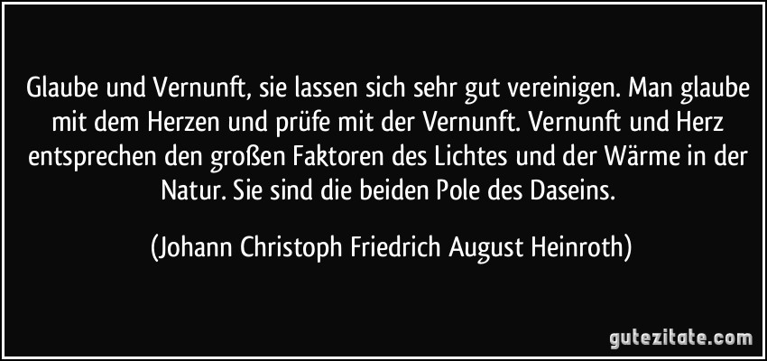 Glaube und Vernunft, sie lassen sich sehr gut vereinigen. Man glaube mit dem Herzen und prüfe mit der Vernunft. Vernunft und Herz entsprechen den großen Faktoren des Lichtes und der Wärme in der Natur. Sie sind die beiden Pole des Daseins. (Johann Christoph Friedrich August Heinroth)