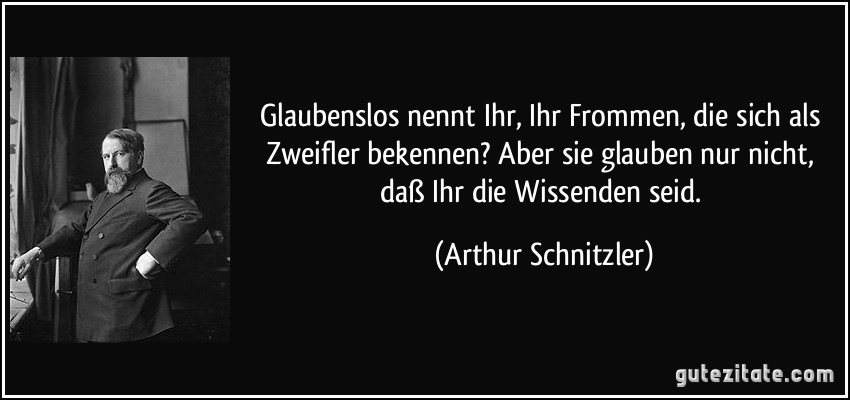 Glaubenslos nennt Ihr, Ihr Frommen, die sich als Zweifler bekennen? Aber sie glauben nur nicht, daß Ihr die Wissenden seid. (Arthur Schnitzler)