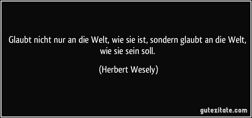 Glaubt nicht nur an die Welt, wie sie ist, sondern glaubt an die Welt, wie sie sein soll. (Herbert Wesely)