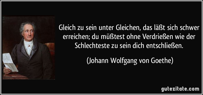 Gleich zu sein unter Gleichen, das läßt sich schwer erreichen; du müßtest ohne Verdrießen wie der Schlechteste zu sein dich entschließen. (Johann Wolfgang von Goethe)