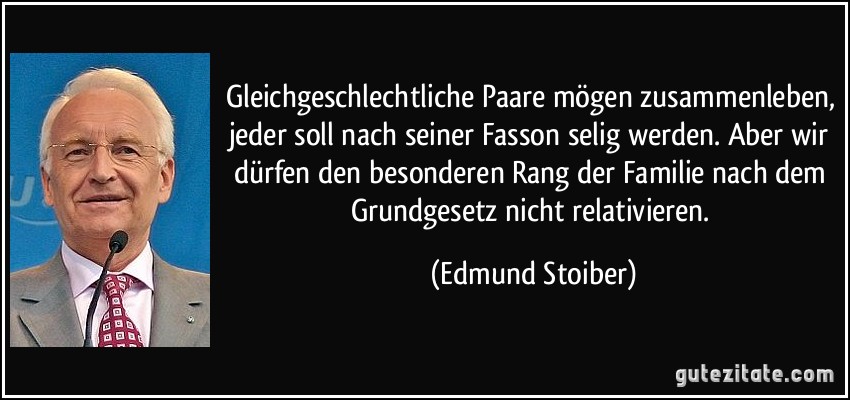 Gleichgeschlechtliche Paare mögen zusammenleben, jeder soll nach seiner Fasson selig werden. Aber wir dürfen den besonderen Rang der Familie nach dem Grundgesetz nicht relativieren. (Edmund Stoiber)