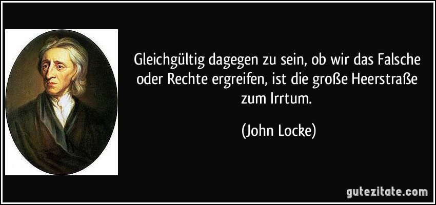 Gleichgültig dagegen zu sein, ob wir das Falsche oder Rechte ergreifen, ist die große Heerstraße zum Irrtum. (John Locke)