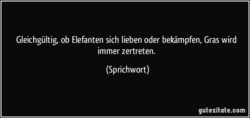 Gleichgültig, ob Elefanten sich lieben oder bekämpfen, Gras wird immer zertreten. (Sprichwort)