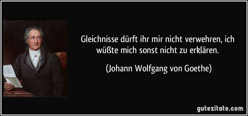 Gleichnisse dürft ihr mir nicht verwehren, ich wüßte mich sonst nicht zu erklären. (Johann Wolfgang von Goethe)