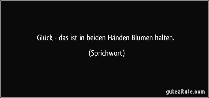 Glück - das ist in beiden Händen Blumen halten. (Sprichwort)