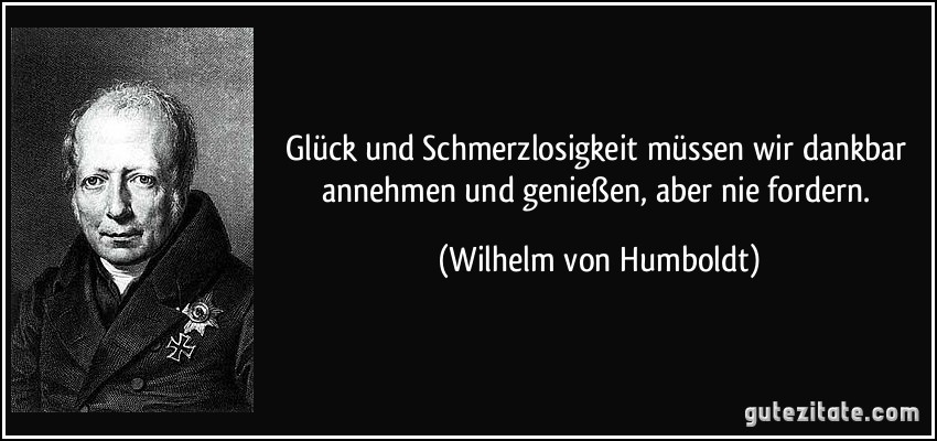 Glück und Schmerzlosigkeit müssen wir dankbar annehmen und genießen, aber nie fordern. (Wilhelm von Humboldt)