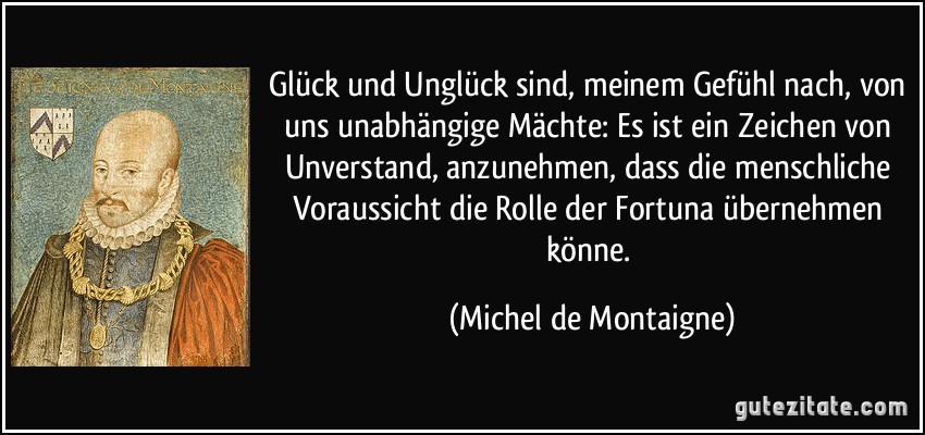 Glück und Unglück sind, meinem Gefühl nach, von uns unabhängige Mächte: Es ist ein Zeichen von Unverstand, anzunehmen, dass die menschliche Voraussicht die Rolle der Fortuna übernehmen könne. (Michel de Montaigne)