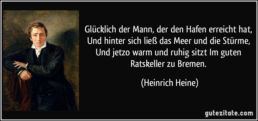 Glücklich der Mann, der den Hafen erreicht hat, Und hinter sich ließ das Meer und die Stürme, Und jetzo warm und ruhig sitzt Im guten Ratskeller zu Bremen. (Heinrich Heine)