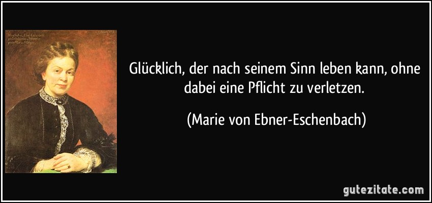 Glücklich, der nach seinem Sinn leben kann, ohne dabei eine Pflicht zu verletzen. (Marie von Ebner-Eschenbach)