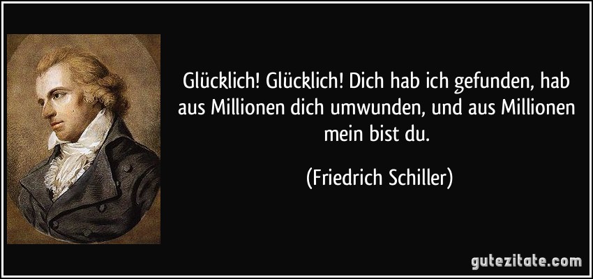 Glücklich! Glücklich! Dich hab ich gefunden, hab aus Millionen dich umwunden, und aus Millionen mein bist du. (Friedrich Schiller)