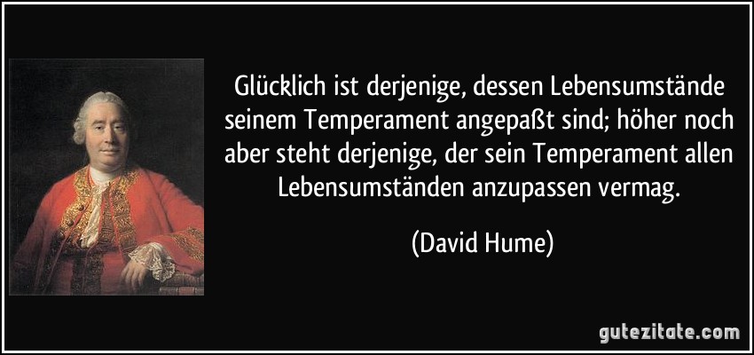 Glücklich ist derjenige, dessen Lebensumstände seinem Temperament angepaßt sind; höher noch aber steht derjenige, der sein Temperament allen Lebensumständen anzupassen vermag. (David Hume)