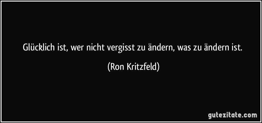 Glücklich ist, wer nicht vergisst zu ändern, was zu ändern ist. (Ron Kritzfeld)