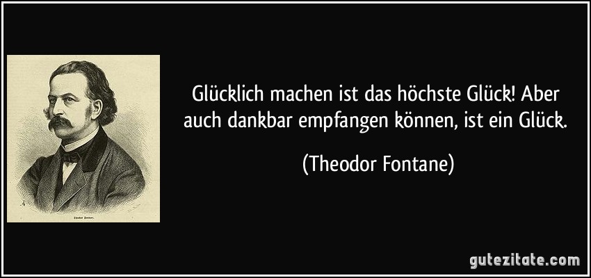 Glücklich machen ist das höchste Glück! Aber auch dankbar empfangen können, ist ein Glück. (Theodor Fontane)