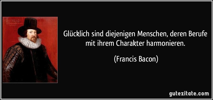 Glücklich sind diejenigen Menschen, deren Berufe mit ihrem Charakter harmonieren. (Francis Bacon)