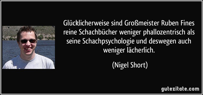 Glücklicherweise sind Großmeister Ruben Fines reine Schachbücher weniger phallozentrisch als seine Schachpsychologie und deswegen auch weniger lächerlich. (Nigel Short)