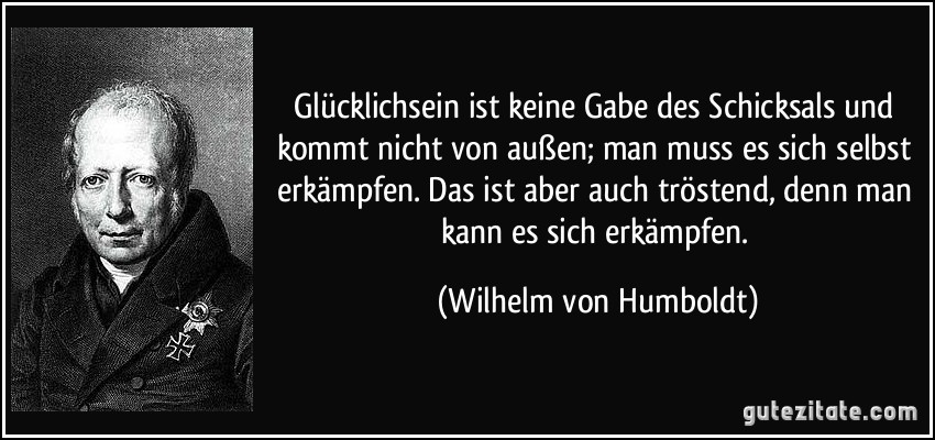 Glücklichsein ist keine Gabe des Schicksals und kommt nicht von außen; man muss es sich selbst erkämpfen. Das ist aber auch tröstend, denn man kann es sich erkämpfen. (Wilhelm von Humboldt)