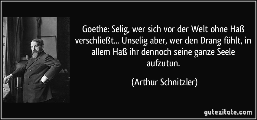 Goethe: Selig, wer sich vor der Welt ohne Haß verschließt... Unselig aber, wer den Drang fühlt, in allem Haß ihr dennoch seine ganze Seele aufzutun. (Arthur Schnitzler)