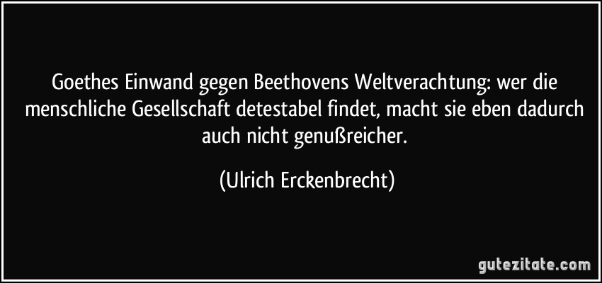 Goethes Einwand gegen Beethovens Weltverachtung: wer die menschliche Gesellschaft detestabel findet, macht sie eben dadurch auch nicht genußreicher. (Ulrich Erckenbrecht)
