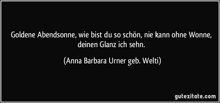 Goldene Abendsonne, wie bist du so schön, nie kann ohne Wonne, deinen Glanz ich sehn. (Anna Barbara Urner geb. Welti)