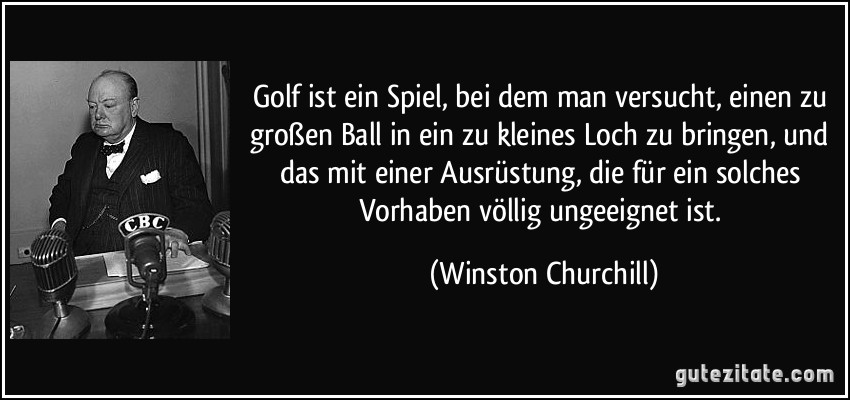 Golf ist ein Spiel, bei dem man versucht, einen zu großen Ball in ein zu kleines Loch zu bringen, und das mit einer Ausrüstung, die für ein solches Vorhaben völlig ungeeignet ist. (Winston Churchill)