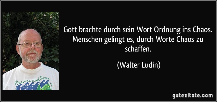 Gott brachte durch sein Wort Ordnung ins Chaos. Menschen gelingt es, durch Worte Chaos zu schaffen. (Walter Ludin)