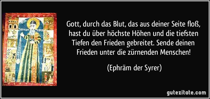 Gott, durch das Blut, das aus deiner Seite floß, hast du über höchste Höhen und die tiefsten Tiefen den Frieden gebreitet. Sende deinen Frieden unter die zürnenden Menschen! (Ephräm der Syrer)