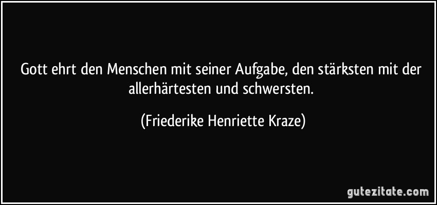 Gott ehrt den Menschen mit seiner Aufgabe, den stärksten mit der allerhärtesten und schwersten. (Friederike Henriette Kraze)