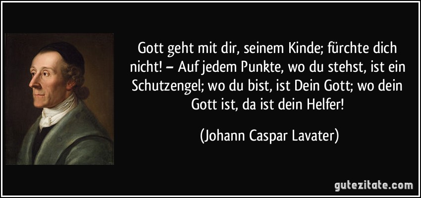 Gott geht mit dir, seinem Kinde; fürchte dich nicht! – Auf jedem Punkte, wo du stehst, ist ein Schutzengel; wo du bist, ist Dein Gott; wo dein Gott ist, da ist dein Helfer! (Johann Caspar Lavater)