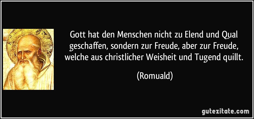 Gott hat den Menschen nicht zu Elend und Qual geschaffen, sondern zur Freude, aber zur Freude, welche aus christlicher Weisheit und Tugend quillt. (Romuald)