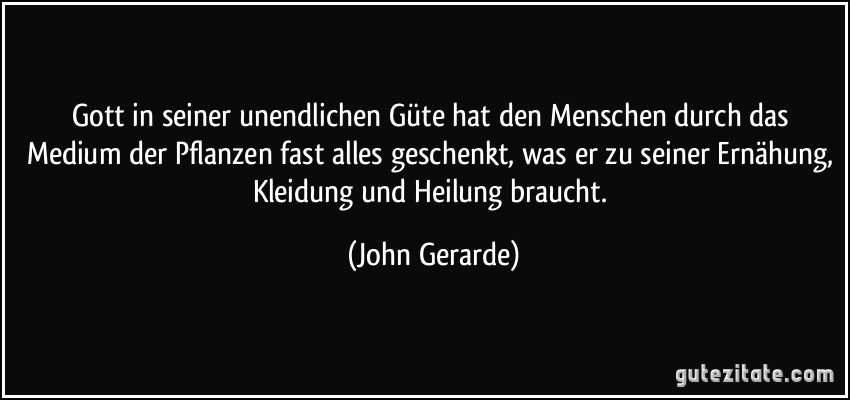 Gott in seiner unendlichen Güte hat den Menschen durch das Medium der Pflanzen fast alles geschenkt, was er zu seiner Ernähung, Kleidung und Heilung braucht. (John Gerarde)