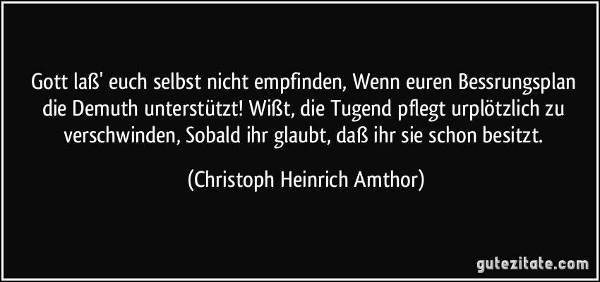 Gott laß' euch selbst nicht empfinden, Wenn euren Bessrungsplan die Demuth unterstützt! Wißt, die Tugend pflegt urplötzlich zu verschwinden, Sobald ihr glaubt, daß ihr sie schon besitzt. (Christoph Heinrich Amthor)