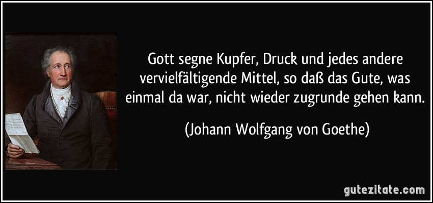 Gott segne Kupfer, Druck und jedes andere vervielfältigende Mittel, so daß das Gute, was einmal da war, nicht wieder zugrunde gehen kann. (Johann Wolfgang von Goethe)