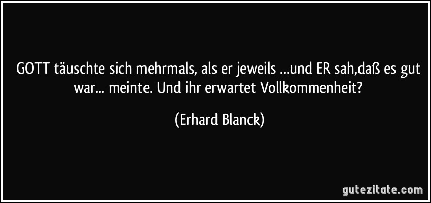 GOTT täuschte sich mehrmals, als er jeweils ...und ER sah,daß es gut war... meinte. Und ihr erwartet Vollkommenheit? (Erhard Blanck)