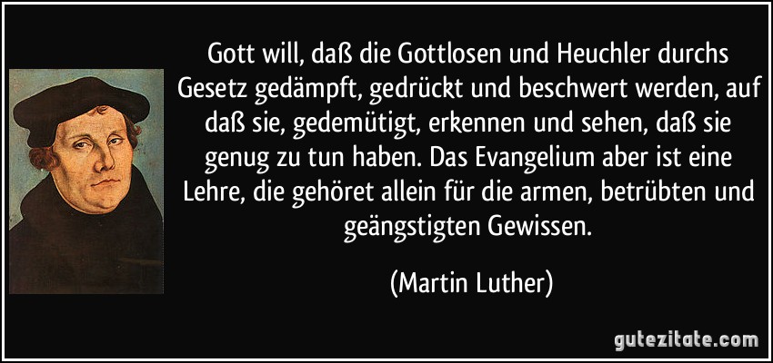 Gott will, daß die Gottlosen und Heuchler durchs Gesetz gedämpft, gedrückt und beschwert werden, auf daß sie, gedemütigt, erkennen und sehen, daß sie genug zu tun haben. Das Evangelium aber ist eine Lehre, die gehöret allein für die armen, betrübten und geängstigten Gewissen. (Martin Luther)