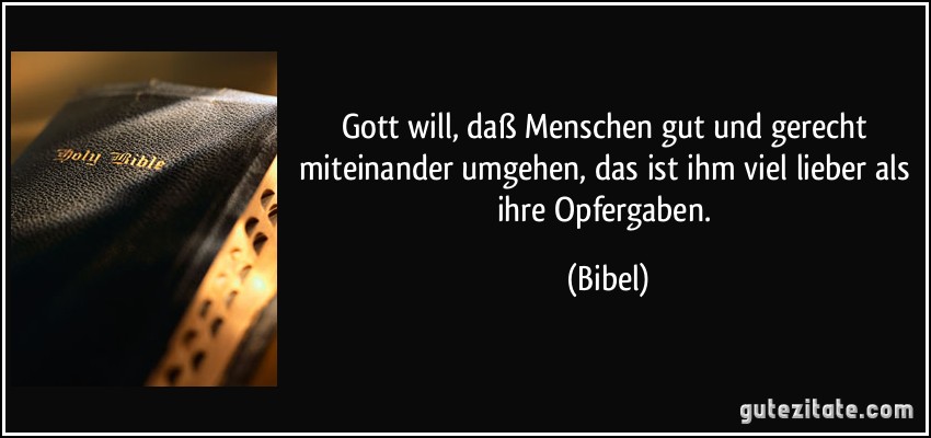 Gott will, daß Menschen gut und gerecht miteinander umgehen, das ist ihm viel lieber als ihre Opfergaben. (Bibel)