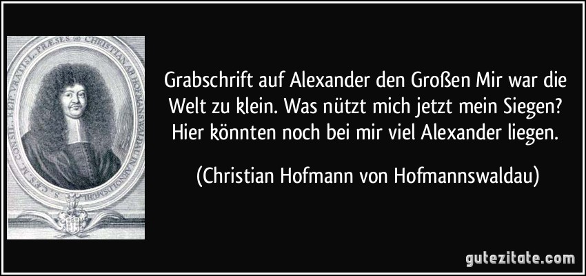 Grabschrift auf Alexander den Großen Mir war die Welt zu klein. Was nützt mich jetzt mein Siegen? Hier könnten noch bei mir viel Alexander liegen. (Christian Hofmann von Hofmannswaldau)