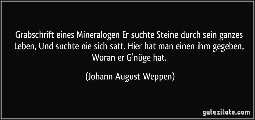 Grabschrift eines Mineralogen Er suchte Steine durch sein ganzes Leben, Und suchte nie sich satt. Hier hat man einen ihm gegeben, Woran er G'nüge hat. (Johann August Weppen)