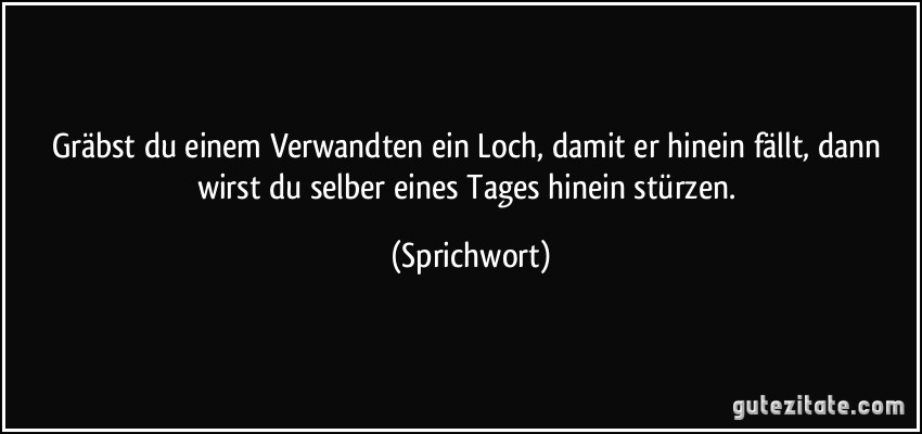 Gräbst du einem Verwandten ein Loch, damit er hinein fällt, dann wirst du selber eines Tages hinein stürzen. (Sprichwort)