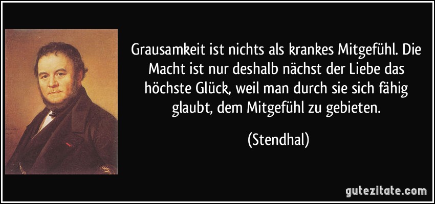 Grausamkeit ist nichts als krankes Mitgefühl. Die Macht ist nur deshalb nächst der Liebe das höchste Glück, weil man durch sie sich fähig glaubt, dem Mitgefühl zu gebieten. (Stendhal)