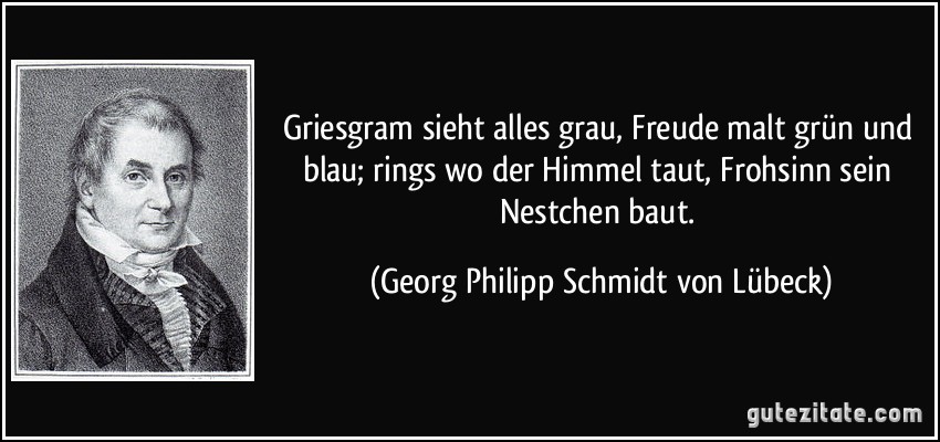 Griesgram sieht alles grau, Freude malt grün und blau; rings wo der Himmel taut, Frohsinn sein Nestchen baut. (Georg Philipp Schmidt von Lübeck)